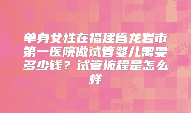 单身女性在福建省龙岩市第一医院做试管婴儿需要多少钱?试管流程是怎么样