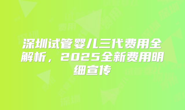 深圳试管婴儿三代费用全解析，2025全新费用明细宣传