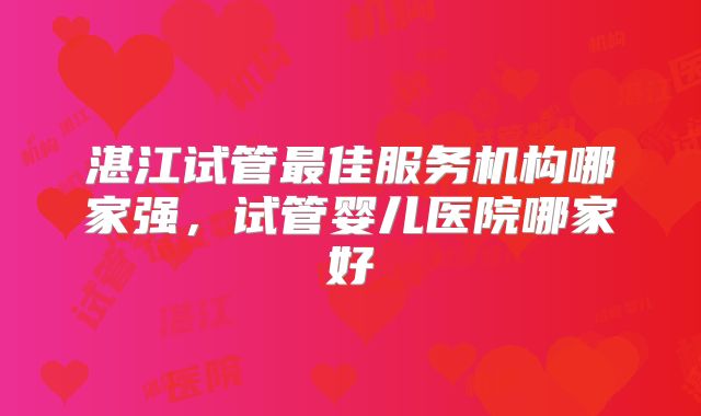 湛江试管最佳服务机构哪家强，试管婴儿医院哪家好