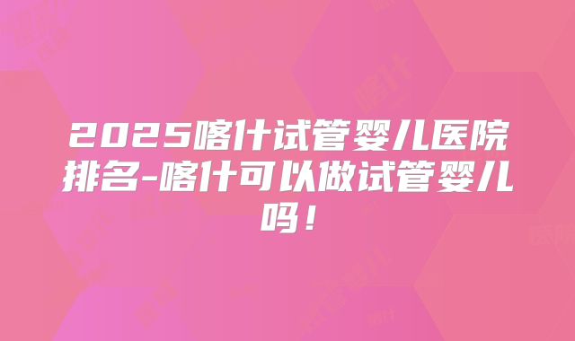 2025喀什试管婴儿医院排名-喀什可以做试管婴儿吗!