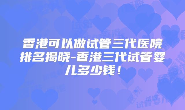 香港可以做试管三代医院排名揭晓-香港三代试管婴儿多少钱！