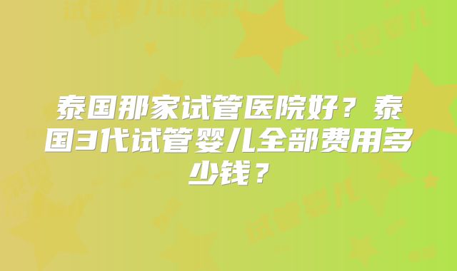 泰国那家试管医院好？泰国3代试管婴儿全部费用多少钱？