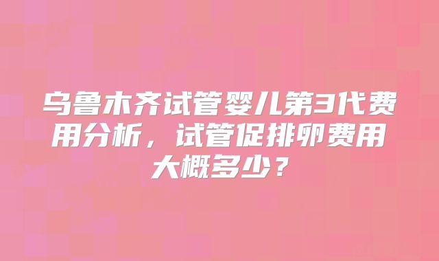 乌鲁木齐试管婴儿第3代费用分析，试管促排卵费用大概多少？