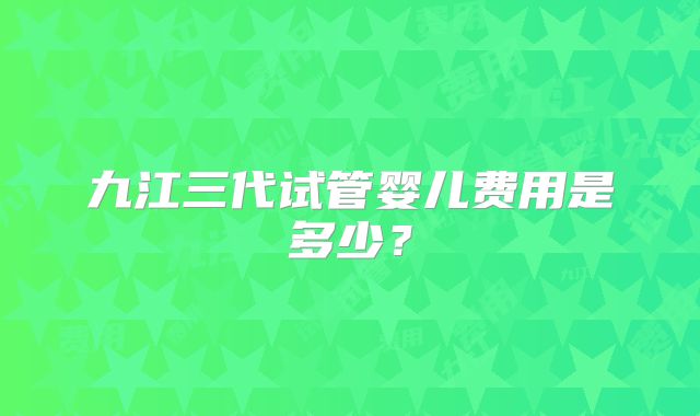 九江三代试管婴儿费用是多少?