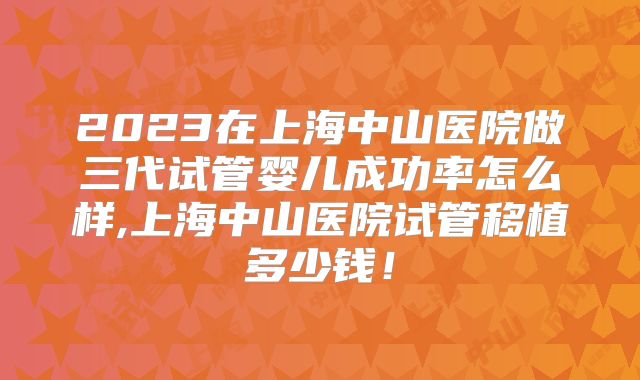 2023在上海中山医院做三代试管婴儿成功率怎么样,上海中山医院试管移植多少钱！