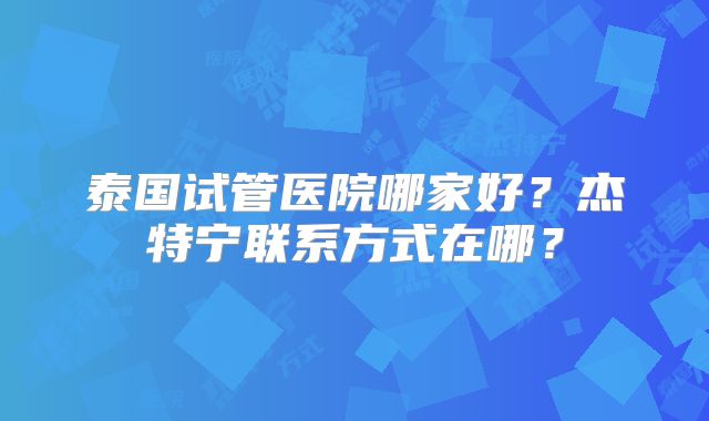 泰国试管医院哪家好？杰特宁联系方式在哪？