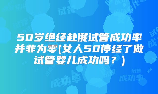 50岁绝经赴俄试管成功率并非为零(女人50停经了做试管婴儿成功吗？)