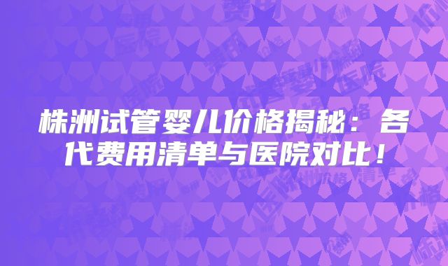 株洲试管婴儿价格揭秘：各代费用清单与医院对比！