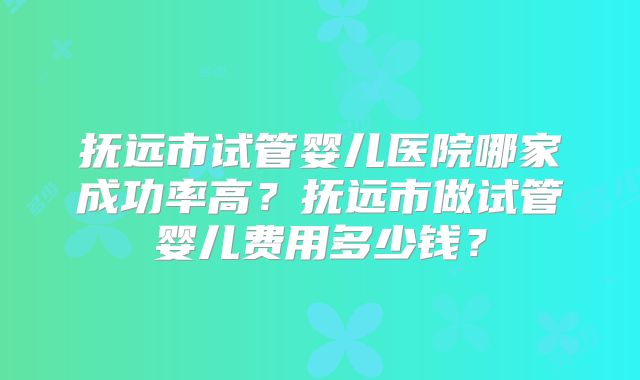 抚远市试管婴儿医院哪家成功率高？抚远市做试管婴儿费用多少钱？