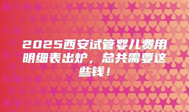 2025西安试管婴儿费用明细表出炉，总共需要这些钱！