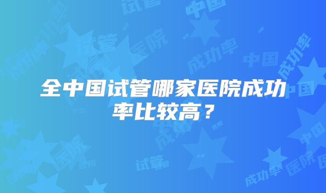 全中国试管哪家医院成功率比较高?