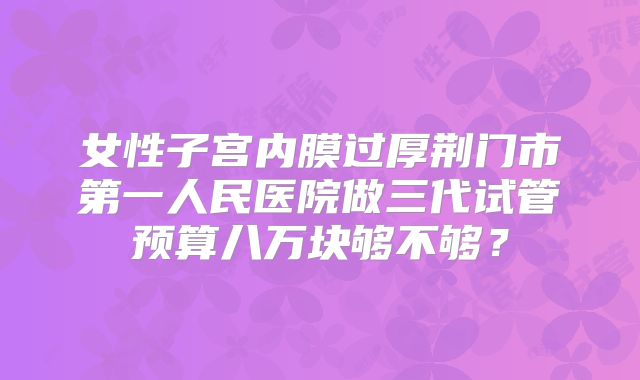 女性子宫内膜过厚荆门市第一人民医院做三代试管预算八万块够不够？