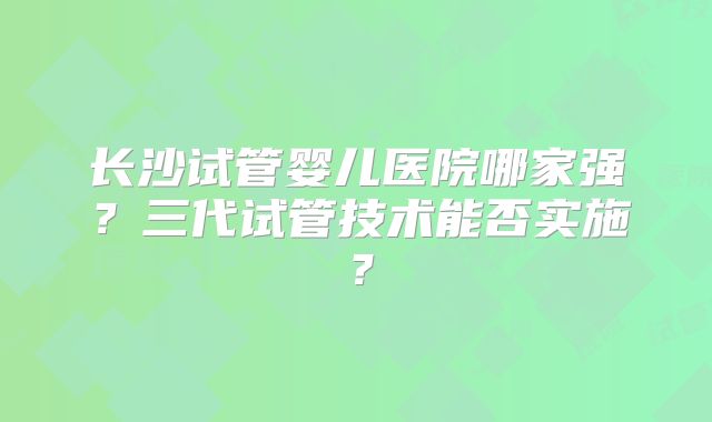 长沙试管婴儿医院哪家强?三代试管技术能否实施?