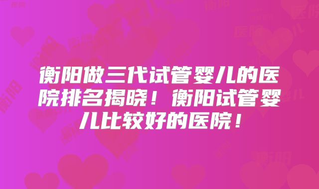 衡阳做三代试管婴儿的医院排名揭晓!衡阳试管婴儿比较好的医院!