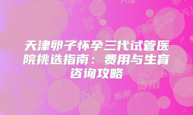 天津卵子怀孕三代试管医院挑选指南:费用与生育咨询攻略