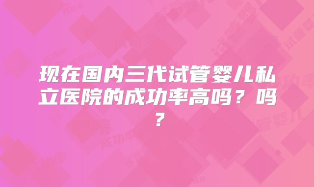 现在国内三代试管婴儿私立医院的成功率高吗?吗?