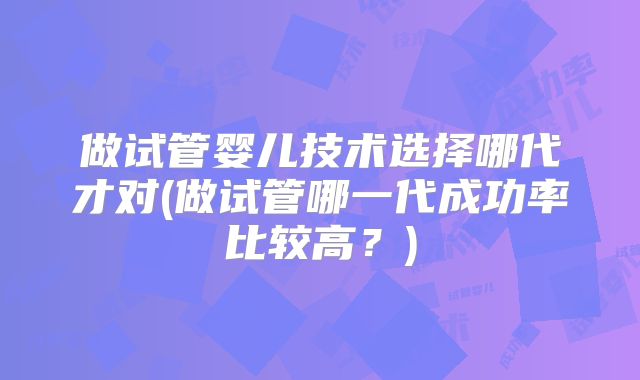 做试管婴儿技术选择哪代才对(做试管哪一代成功率比较高？)