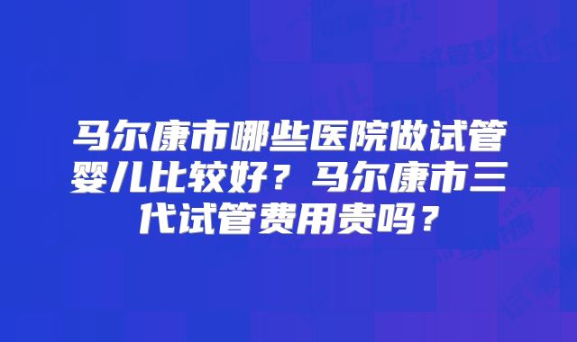 马尔康市哪些医院做试管婴儿比较好？马尔康市三代试管费用贵吗？