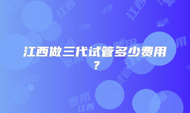 江西做三代试管多少费用?