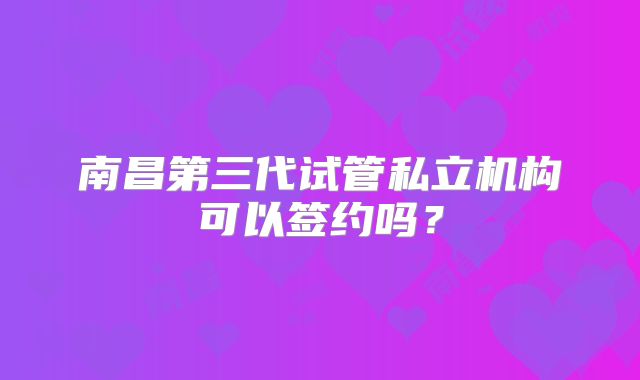 南昌第三代试管私立机构可以签约吗?