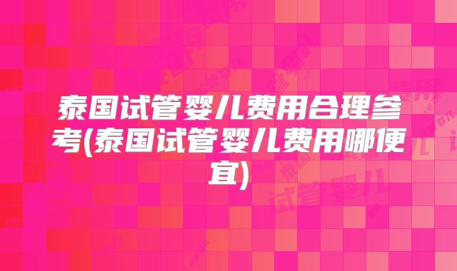 泰国试管婴儿费用合理参考(泰国试管婴儿费用哪便宜)