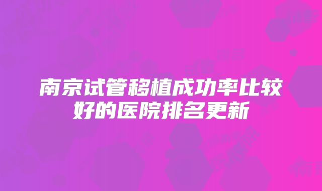 南京试管移植成功率比较好的医院排名更新