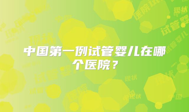 中国第一例试管婴儿在哪个医院?