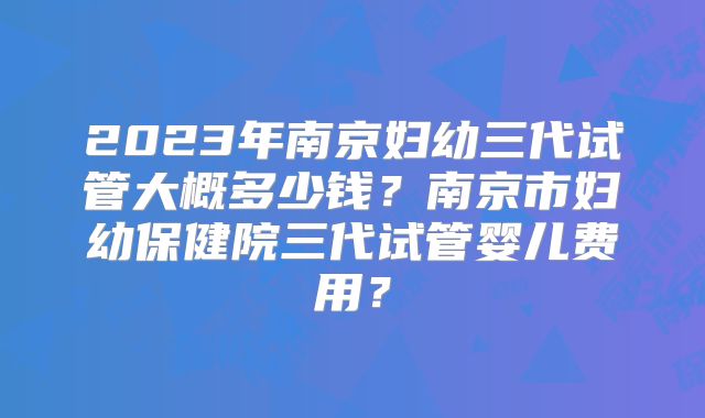 2023年南京妇幼三代试管大概多少钱?南京市妇幼保健院三代试管婴儿费用?
