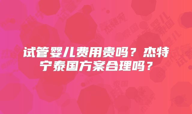 试管婴儿费用贵吗?杰特宁泰国方案合理吗?