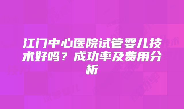 江门中心医院试管婴儿技术好吗？成功率及费用分析