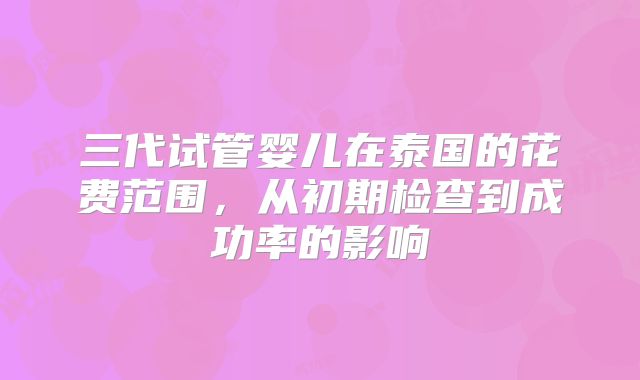 三代试管婴儿在泰国的花费范围，从初期检查到成功率的影响