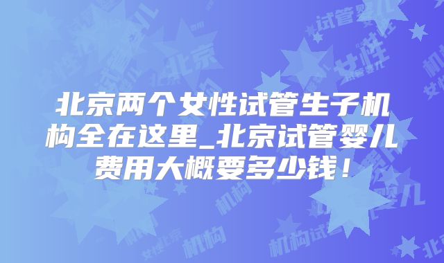 北京两个女性试管生子机构全在这里_北京试管婴儿费用大概要多少钱!