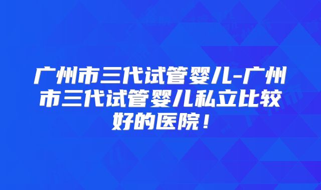 广州市三代试管婴儿-广州市三代试管婴儿私立比较好的医院！
