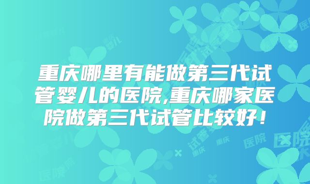 重庆哪里有能做第三代试管婴儿的医院,重庆哪家医院做第三代试管比较好！