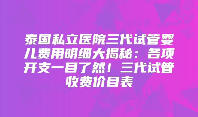 泰国私立医院三代试管婴儿费用明细大揭秘：各项开支一目了然！三代试管收费价目表