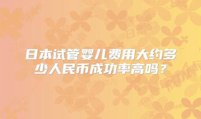 日本试管婴儿费用大约多少人民币成功率高吗？