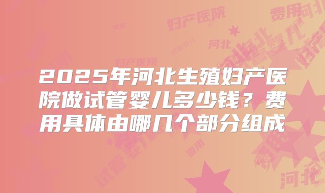 2025年河北生殖妇产医院做试管婴儿多少钱?费用具体由哪几个部分组成