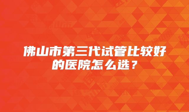 佛山市第三代试管比较好的医院怎么选？