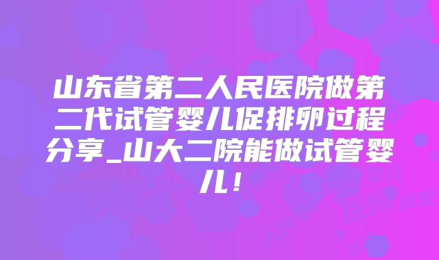 山东省第二人民医院做第二代试管婴儿促排卵过程分享_山大二院能做试管婴儿!