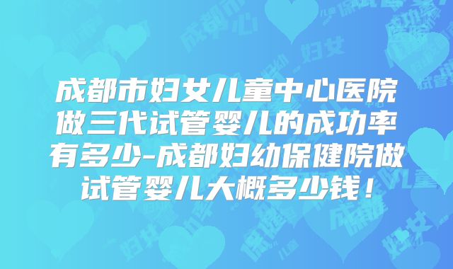 成都市妇女儿童中心医院做三代试管婴儿的成功率有多少-成都妇幼保健院做试管婴儿大概多少钱！