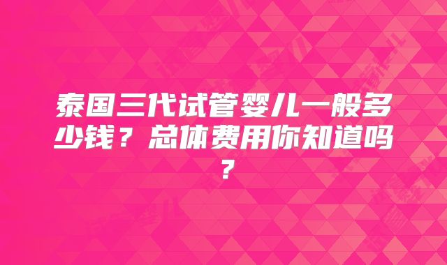 泰国三代试管婴儿一般多少钱？总体费用你知道吗？