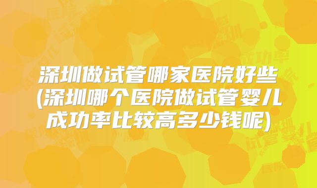 深圳做试管哪家医院好些(深圳哪个医院做试管婴儿成功率比较高多少钱呢)