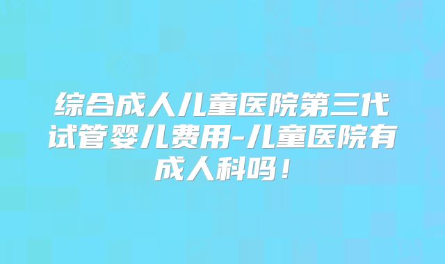 综合成人儿童医院第三代试管婴儿费用-儿童医院有成人科吗！