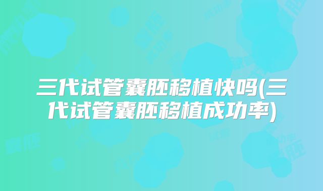 三代试管囊胚移植快吗(三代试管囊胚移植成功率)
