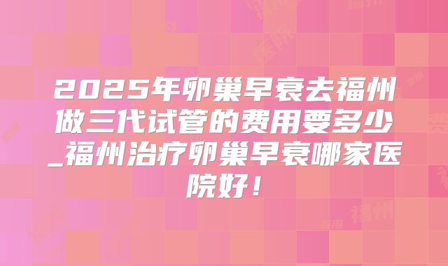 2025年卵巢早衰去福州做三代试管的费用要多少_福州治疗卵巢早衰哪家医院好！