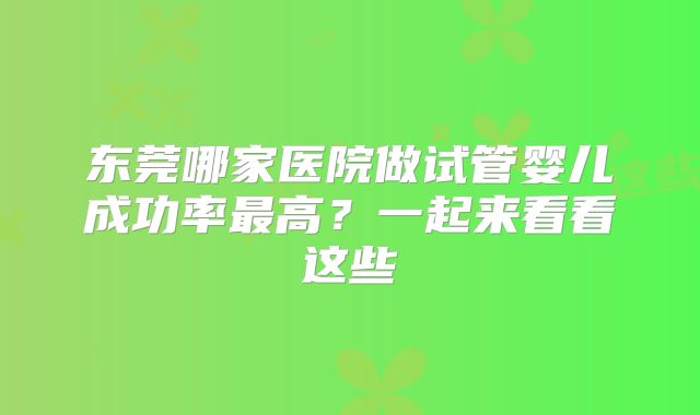 东莞哪家医院做试管婴儿成功率最高?一起来看看这些