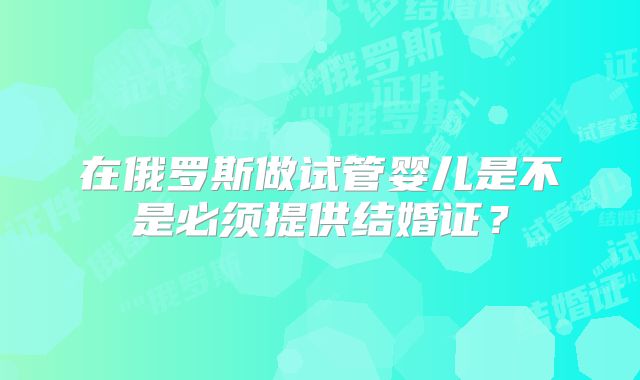 在俄罗斯做试管婴儿是不是必须提供结婚证？