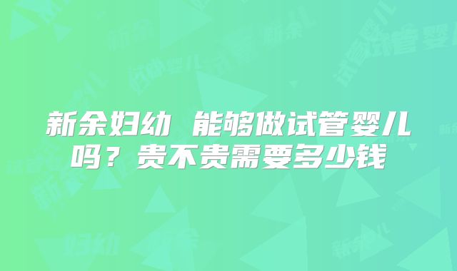 新余妇幼 能够做试管婴儿吗？贵不贵需要多少钱
