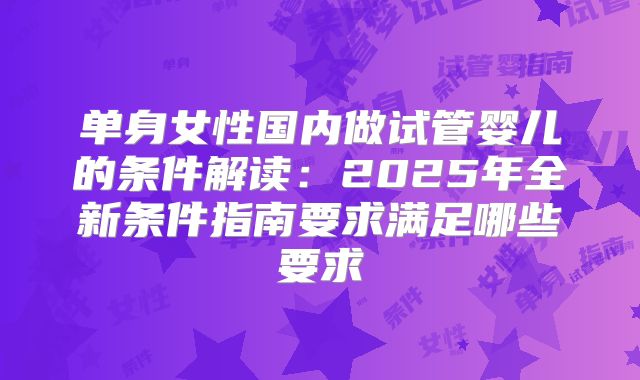 单身女性国内做试管婴儿的条件解读：2025年全新条件指南要求满足哪些要求