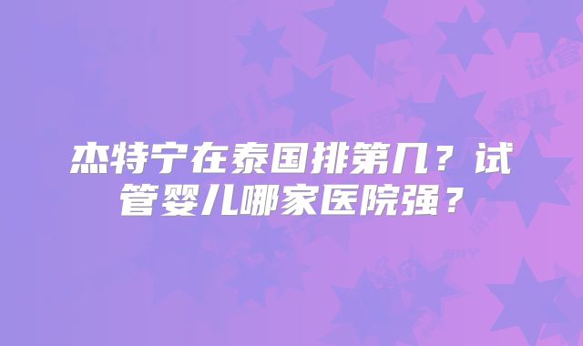 杰特宁在泰国排第几？试管婴儿哪家医院强？